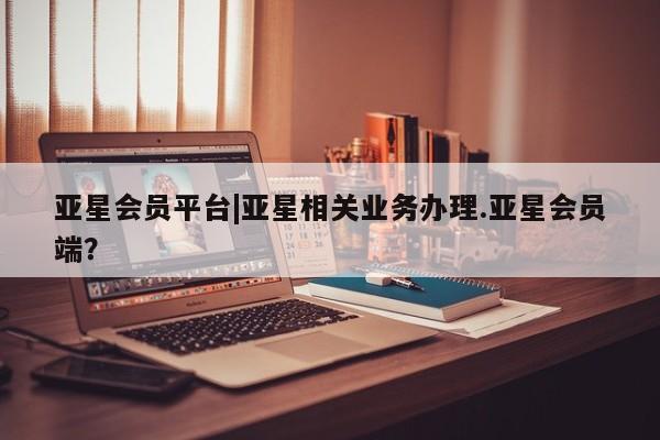 亚星代理网管理系统 亚星管理平台亚星会员平台|亚星相关业务办理.亚星会员端？