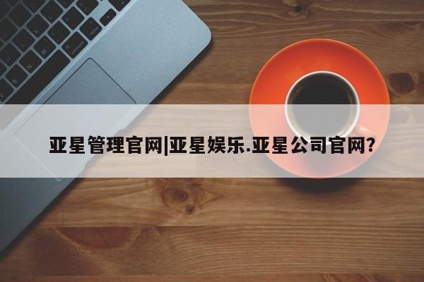 亚星代理网管理系统 亚星管理平台亚星管理官网|亚星娱乐.亚星公司官网？