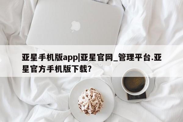 亚星代理网管理系统 亚星管理平台亚星手机版app|亚星官网_管理平台.亚星官方手机版下载？