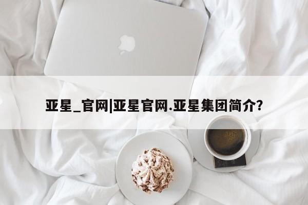 亚星代理网管理系统 亚星管理平台亚星_官网|亚星官网.亚星集团简介？