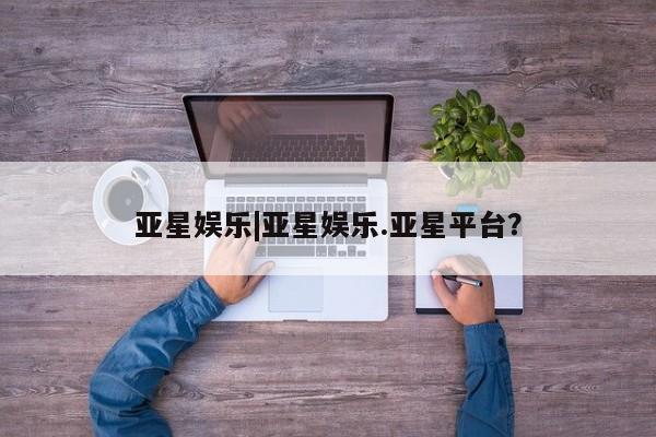 亚星代理网管理系统 亚星管理平台亚星娱乐|亚星娱乐.亚星平台？