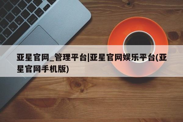 亚星代理网管理系统 亚星管理平台亚星官网_管理平台|亚星官网娱乐平台(亚星官网手机版)