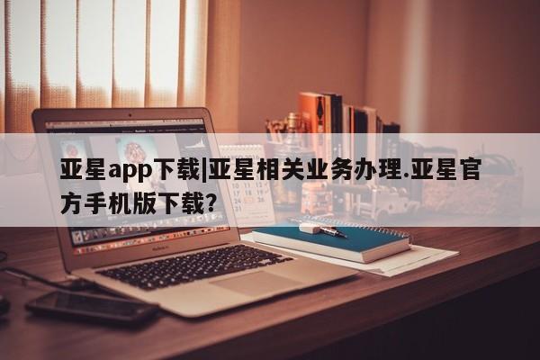 亚星代理网管理系统 亚星管理平台亚星app下载|亚星相关业务办理.亚星官方手机版下载？