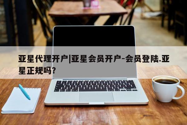 亚星代理网管理系统 亚星管理平台亚星代理开户|亚星会员开户-会员登陆.亚星正规吗？