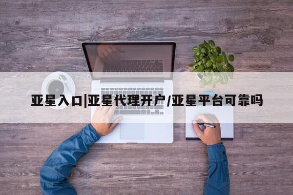 亚星代理网管理系统 亚星管理平台亚星入口|亚星代理开户/亚星平台可靠吗