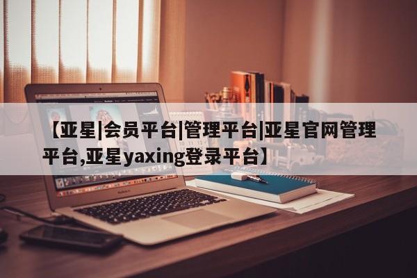 亚星代理网管理系统 亚星管理平台【亚星|会员平台|管理平台|亚星官网管理平台,亚星yaxing登录平台】