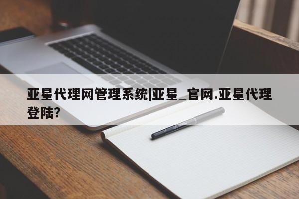 亚星代理网管理系统 亚星管理平台亚星代理网管理系统|亚星_官网.亚星代理登陆？