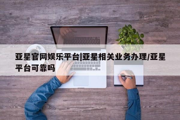 亚星代理网管理系统 亚星管理平台亚星官网娱乐平台|亚星相关业务办理/亚星平台可靠吗