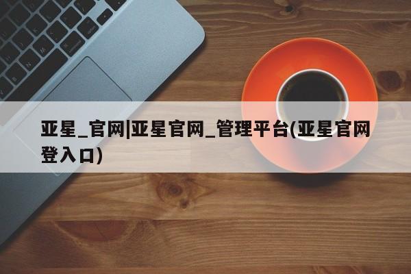 亚星代理网管理系统 亚星管理平台亚星_官网|亚星官网_管理平台(亚星官网登入口)