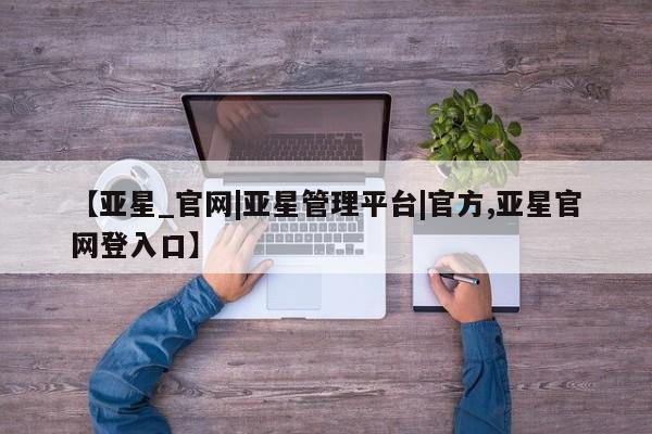 亚星代理网管理系统 亚星管理平台【亚星_官网|亚星管理平台|官方,亚星官网登入口】