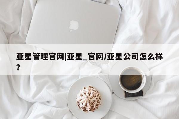 亚星代理网管理系统 亚星管理平台亚星管理官网|亚星_官网/亚星公司怎么样?