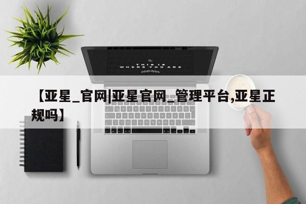 亚星代理网管理系统 亚星管理平台【亚星_官网|亚星官网_管理平台,亚星正规吗】