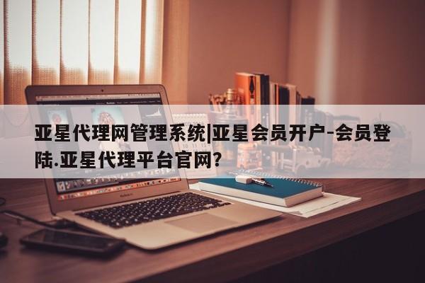 亚星代理网管理系统 亚星管理平台亚星代理网管理系统|亚星会员开户-会员登陆.亚星代理平台官网？