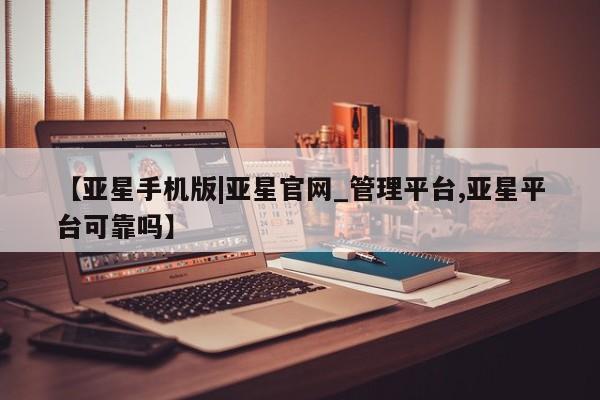 亚星代理网管理系统 亚星管理平台【亚星手机版|亚星官网_管理平台,亚星平台可靠吗】