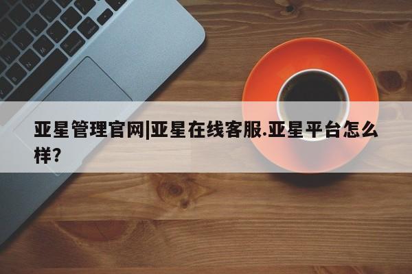 亚星代理网管理系统 亚星管理平台亚星管理官网|亚星在线客服.亚星平台怎么样？