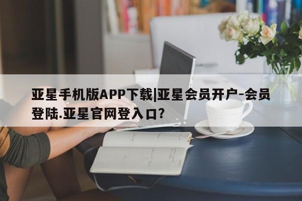 亚星代理网管理系统 亚星管理平台亚星手机版APP下载|亚星会员开户-会员登陆.亚星官网登入口？