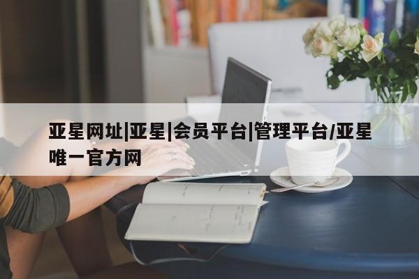 亚星代理网管理系统 亚星管理平台亚星网址|亚星|会员平台|管理平台/亚星唯一官方网