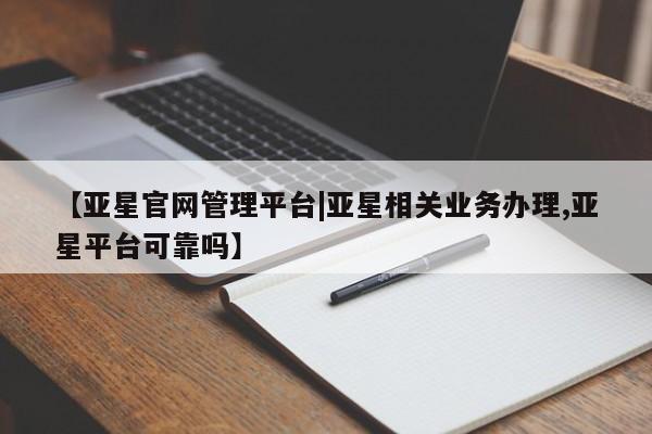 亚星代理网管理系统 亚星管理平台【亚星官网管理平台|亚星相关业务办理,亚星平台可靠吗】