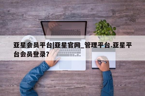 亚星代理网管理系统 亚星管理平台亚星会员平台|亚星官网_管理平台.亚星平台会员登录？