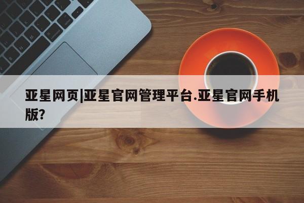 亚星代理网管理系统 亚星管理平台亚星网页|亚星官网管理平台.亚星官网手机版？
