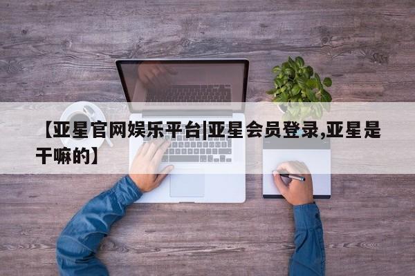 亚星代理网管理系统 亚星管理平台【亚星官网娱乐平台|亚星会员登录,亚星是干嘛的】