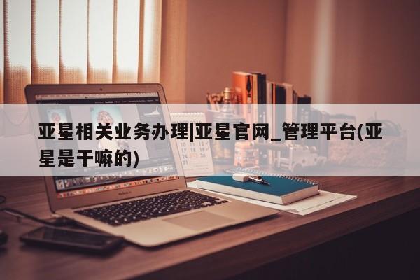 亚星代理网管理系统 亚星管理平台亚星相关业务办理|亚星官网_管理平台(亚星是干嘛的)
