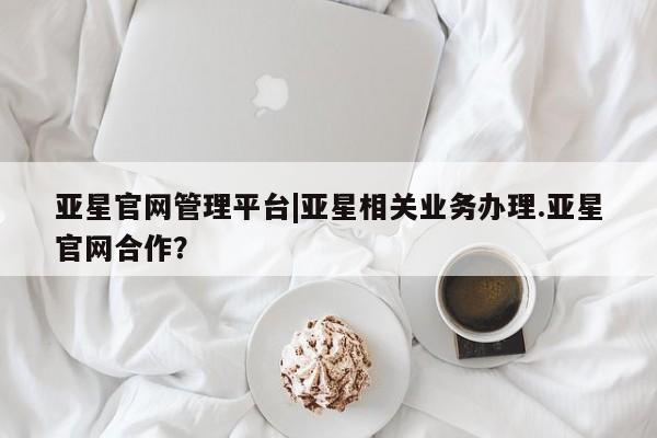 亚星代理网管理系统 亚星管理平台亚星官网管理平台|亚星相关业务办理.亚星官网合作？