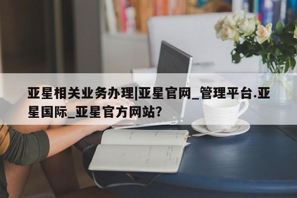 亚星代理网管理系统 亚星管理平台亚星相关业务办理|亚星官网_管理平台.亚星国际_亚星官方网站？