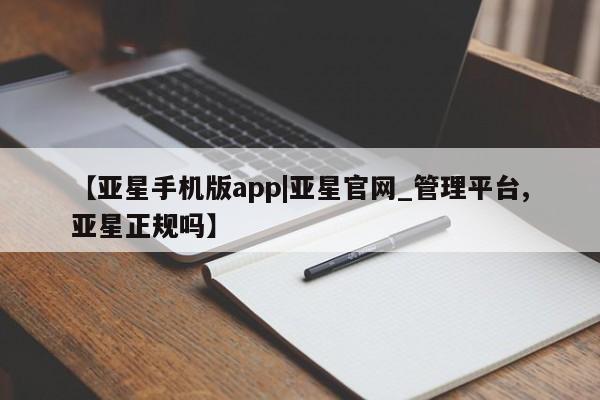 亚星代理网管理系统 亚星管理平台【亚星手机版app|亚星官网_管理平台,亚星正规吗】