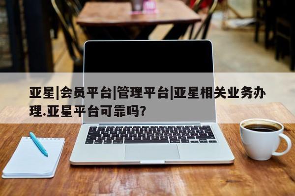 亚星代理网管理系统 亚星管理平台亚星|会员平台|管理平台|亚星相关业务办理.亚星平台可靠吗？