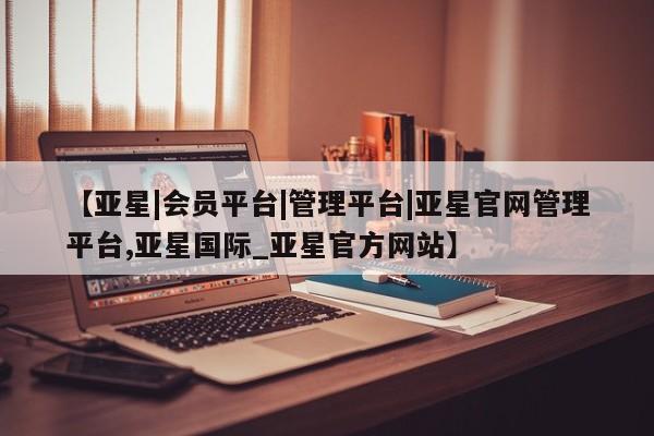 亚星代理网管理系统 亚星管理平台【亚星|会员平台|管理平台|亚星官网管理平台,亚星国际_亚星官方网站】