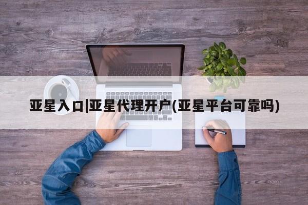 亚星代理网管理系统 亚星管理平台亚星入口|亚星代理开户(亚星平台可靠吗)