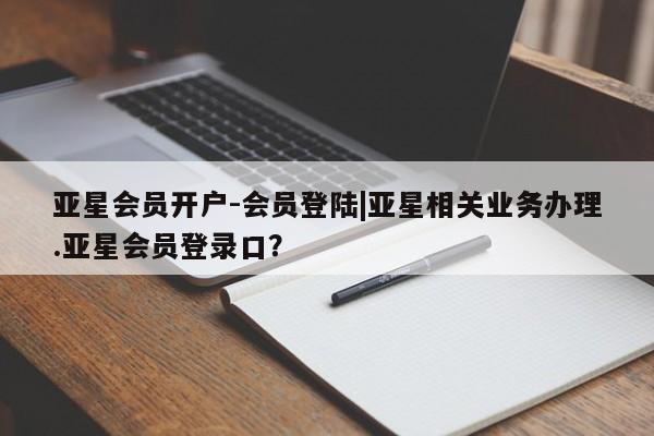 亚星代理网管理系统 亚星管理平台亚星会员开户-会员登陆|亚星相关业务办理.亚星会员登录口？