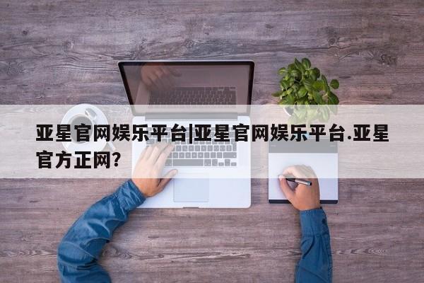 亚星代理网管理系统 亚星管理平台亚星官网娱乐平台|亚星官网娱乐平台.亚星官方正网？