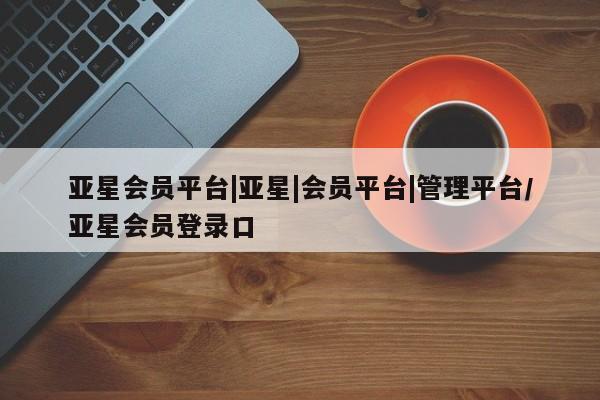 亚星代理网管理系统 亚星管理平台亚星会员平台|亚星|会员平台|管理平台/亚星会员登录口