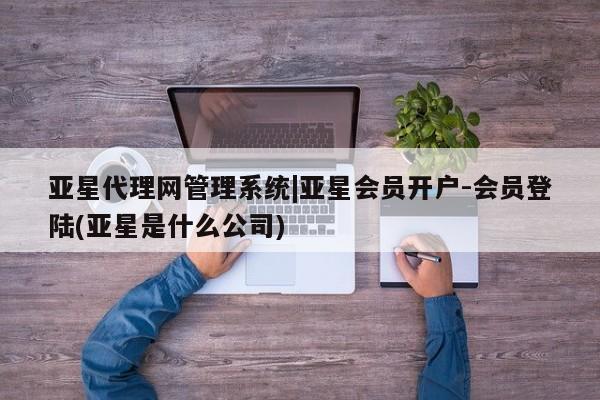 亚星代理网管理系统 亚星管理平台亚星代理网管理系统|亚星会员开户-会员登陆(亚星是什么公司)
