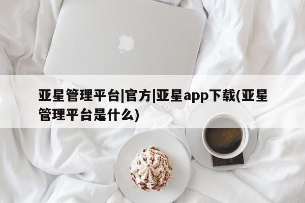亚星代理网管理系统 亚星管理平台亚星管理平台|官方|亚星app下载(亚星管理平台是什么)