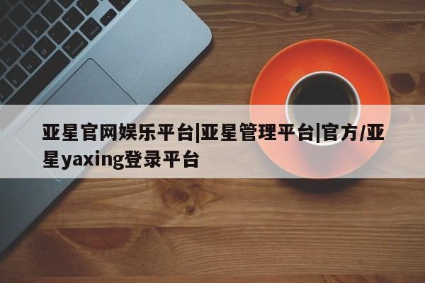 亚星代理网管理系统 亚星管理平台亚星官网娱乐平台|亚星管理平台|官方/亚星yaxing登录平台
