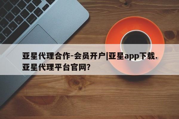 亚星代理网管理系统 亚星管理平台亚星代理合作-会员开户|亚星app下载.亚星代理平台官网？