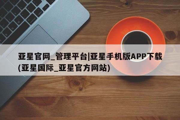 亚星代理网管理系统 亚星管理平台亚星官网_管理平台|亚星手机版APP下载(亚星国际_亚星官方网站)